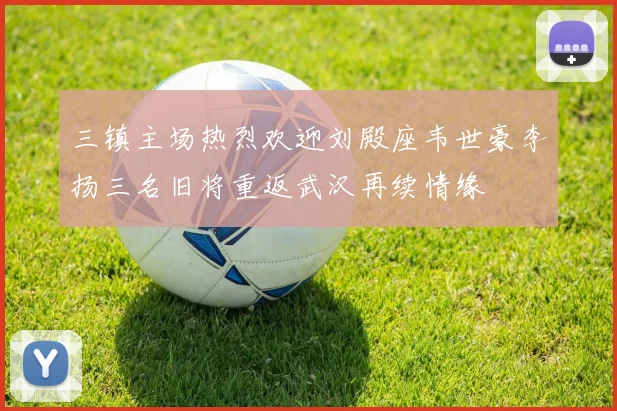 三镇主场热烈欢迎刘殿座韦世豪李扬三名旧将重返武汉再续情缘