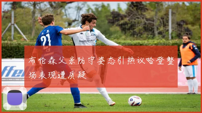 布伦森父亲防守姿态引热议哈登整场表现遭质疑