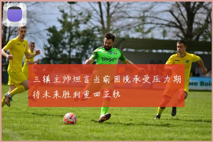 三镇主帅坦言当前困境承受压力期待未来胜利重回正轨