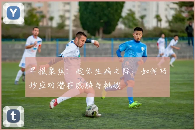 早报聚焦：趁你生病之际，如何巧妙应对潜在威胁与挑战
