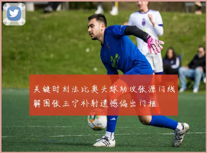 关键时刻法比奥头球助攻张源门线解围张玉宁补射遗憾偏出门框