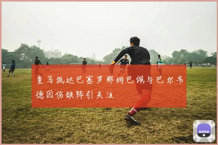 皇马抵达巴塞罗那姆巴佩与巴尔韦德因伤缺阵引关注