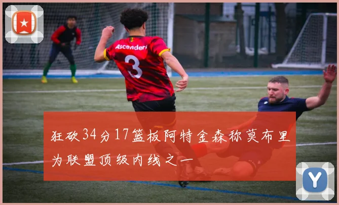 狂砍34分17篮板阿特金森称莫布里为联盟顶级内线之一