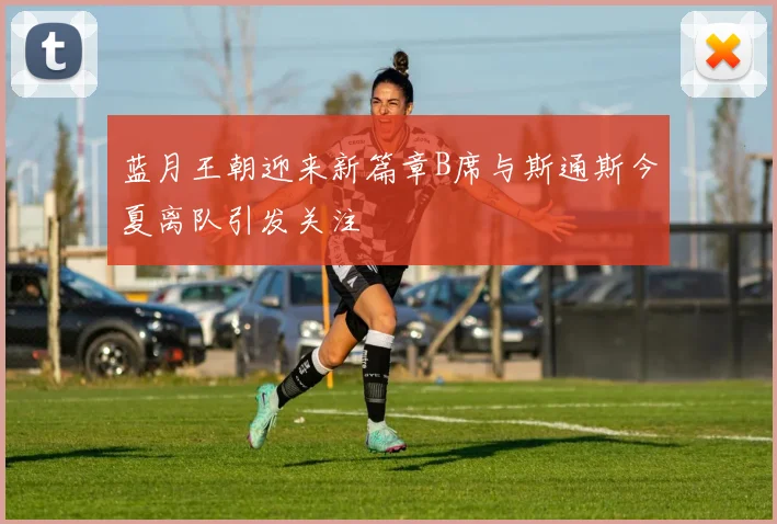 蓝月王朝迎来新篇章B席与斯通斯今夏离队引发关注