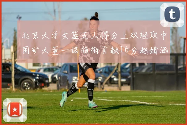 北京大学女篮五人得分上双轻取中国矿大董一诺领衔贡献16分赵婧涵接近双双