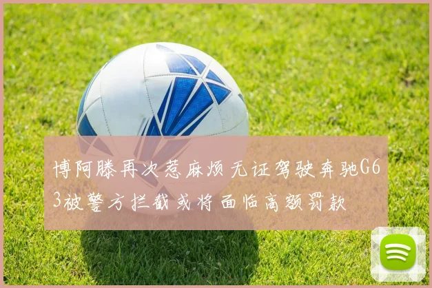 博阿滕再次惹麻烦无证驾驶奔驰G63被警方拦截或将面临高额罚款