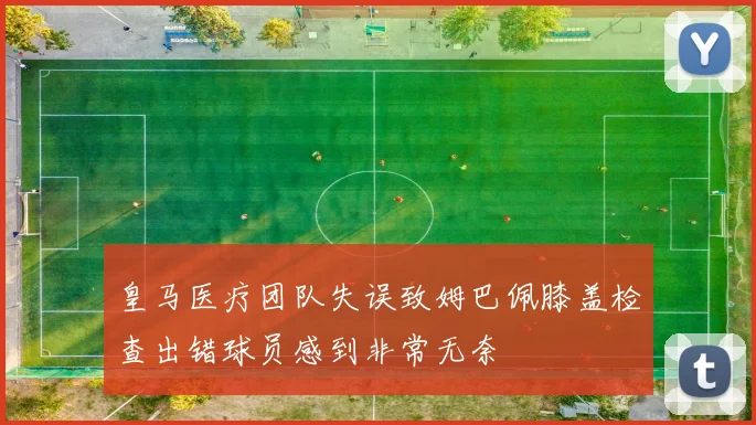 皇马医疗团队失误致姆巴佩膝盖检查出错球员感到非常无奈