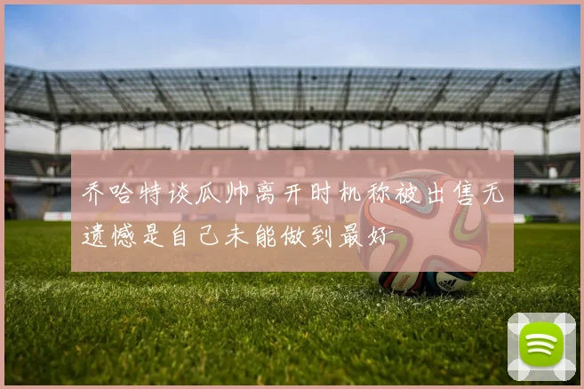 乔哈特谈瓜帅离开时机称被出售无遗憾是自己未能做到最好