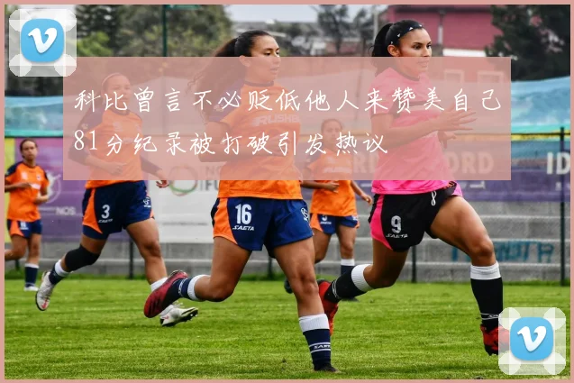 科比曾言不必贬低他人来赞美自己81分纪录被打破引发热议