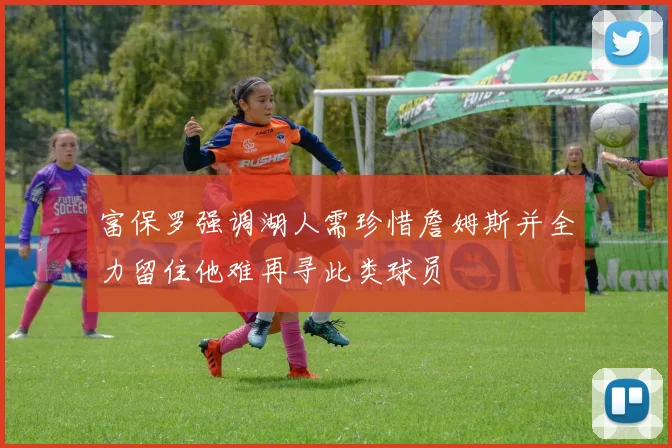 富保罗强调湖人需珍惜詹姆斯并全力留住他难再寻此类球员