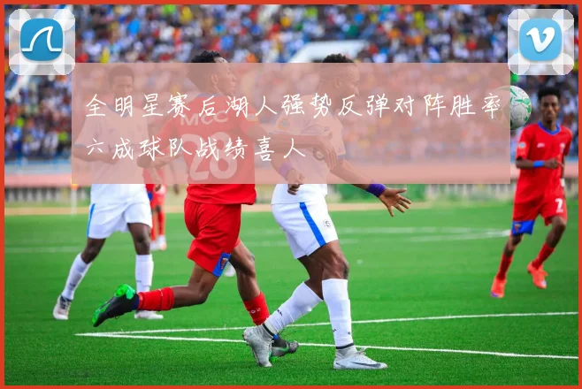 全明星赛后湖人强势反弹对阵胜率六成球队战绩喜人