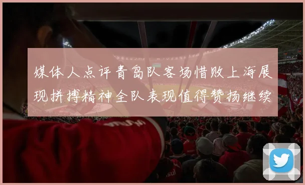 媒体人点评青岛队客场惜败上海展现拼搏精神全队表现值得赞扬继续加油战斗青岛队