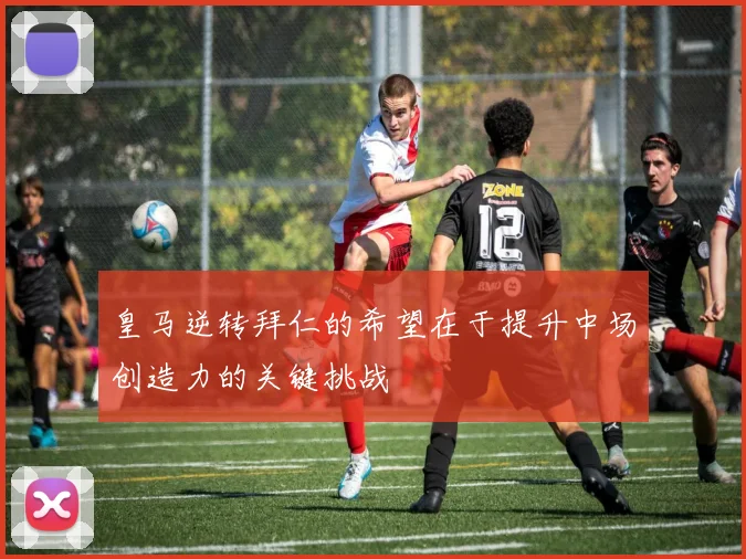 皇马逆转拜仁的希望在于提升中场创造力的关键挑战