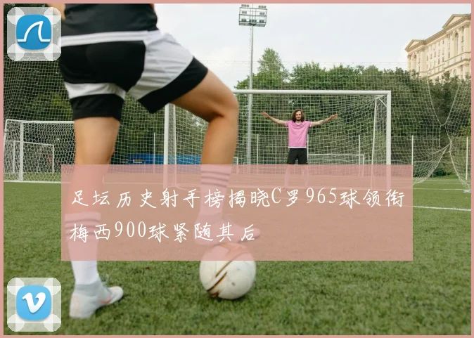 足坛历史射手榜揭晓C罗965球领衔梅西900球紧随其后