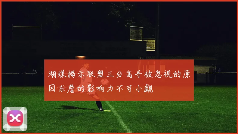 湖媒揭示联盟三分高手被忽视的原因东詹的影响力不可小觑
