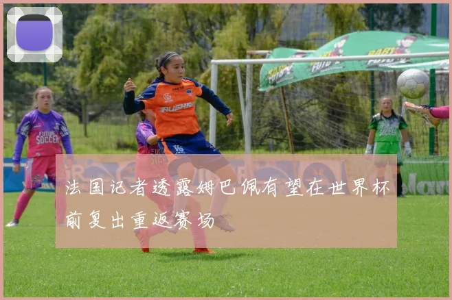 法国记者透露姆巴佩有望在世界杯前复出重返赛场