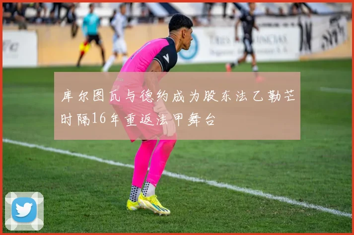 库尔图瓦与德约成为股东法乙勒芒时隔16年重返法甲舞台