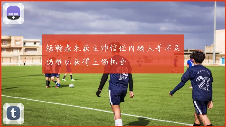 杨瀚森未获主帅信任内线人手不足仍难以获得上场机会