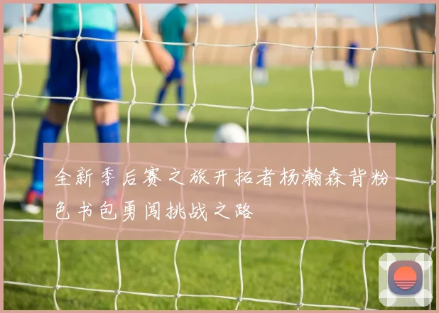全新季后赛之旅开拓者杨瀚森背粉色书包勇闯挑战之路