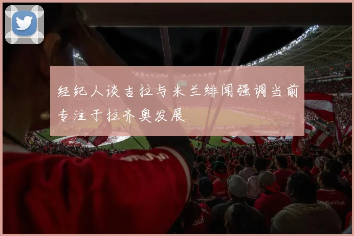 经纪人谈吉拉与米兰绯闻强调当前专注于拉齐奥发展
