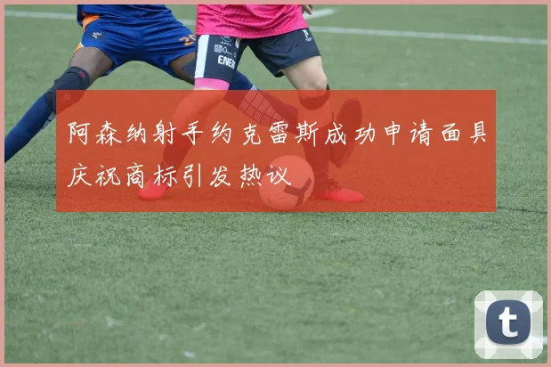 阿森纳射手约克雷斯成功申请面具庆祝商标引发热议