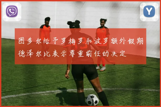 图多尔给予罗梅罗和波罗额外假期德泽尔比表示尊重前任的决定