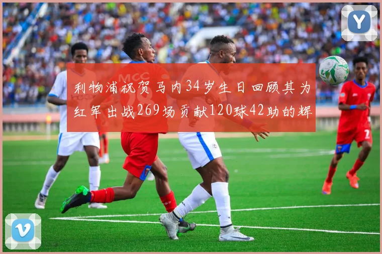 利物浦祝贺马内34岁生日回顾其为红军出战269场贡献120球42助的辉煌历程