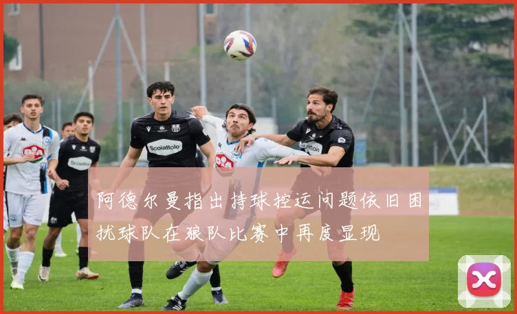 阿德尔曼指出持球控运问题依旧困扰球队在狼队比赛中再度显现